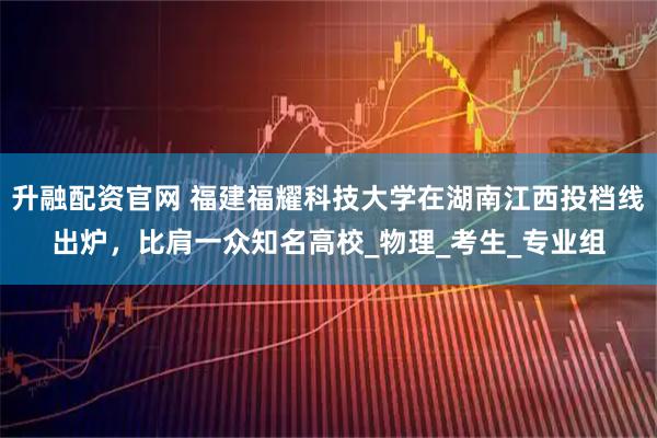 升融配资官网 福建福耀科技大学在湖南江西投档线出炉，比肩一众知名高校_物理_考生_专业组