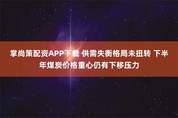 掌尚策配资APP下载 供需失衡格局未扭转 下半年煤炭价格重心仍有下移压力