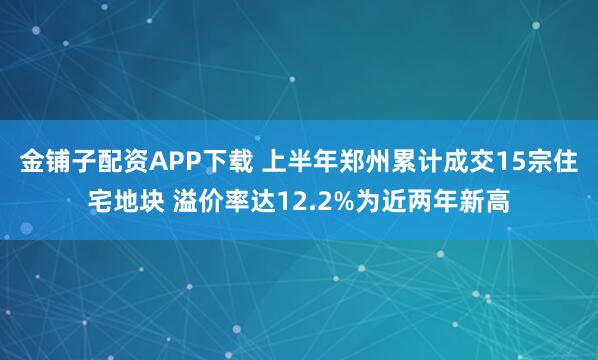 金铺子配资APP下载 上半年郑州累计成交15宗住宅地块 溢价率达12.2%为近两年新高