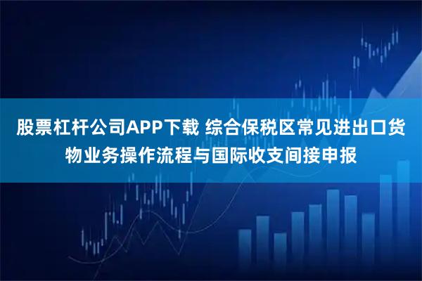 股票杠杆公司APP下载 综合保税区常见进出口货物业务操作流程与国际收支间接申报