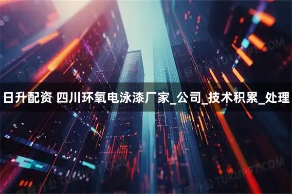 日升配资 四川环氧电泳漆厂家_公司_技术积累_处理