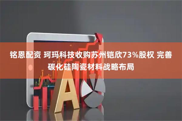 铭恩配资 珂玛科技收购苏州铠欣73%股权 完善碳化硅陶瓷材料战略布局