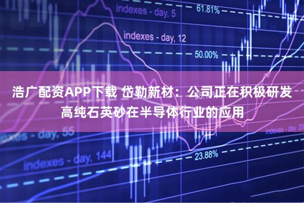 浩广配资APP下载 岱勒新材：公司正在积极研发高纯石英砂在半导体行业的应用