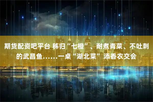 期货配资吧平台 秭归“七橙”、耐煮青菜、不吐刺的武昌鱼……一桌“湖北菜” 添香农交会