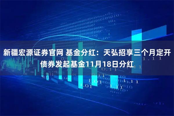 新疆宏源证券官网 基金分红：天弘招享三个月定开债券发起基金11月18日分红