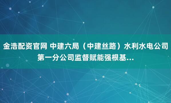金浩配资官网 中建六局（中建丝路）水利水电公司第一分公司监督赋能强根基...