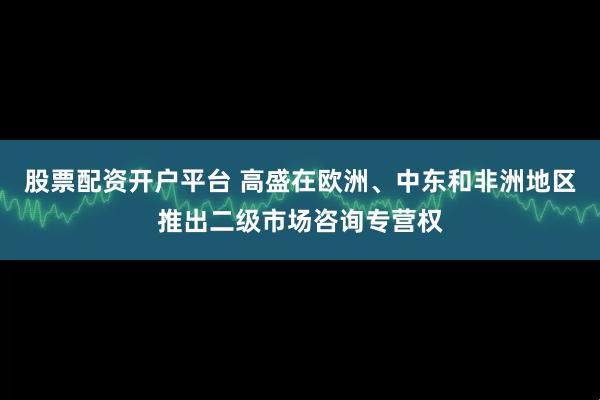 股票配资开户平台 高盛在欧洲、中东和非洲地区推出二级市场咨询专营权