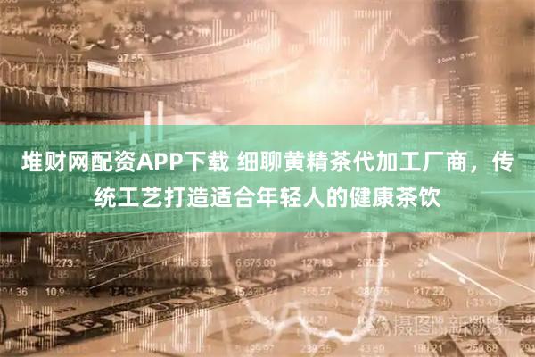 堆财网配资APP下载 细聊黄精茶代加工厂商，传统工艺打造适合年轻人的健康茶饮