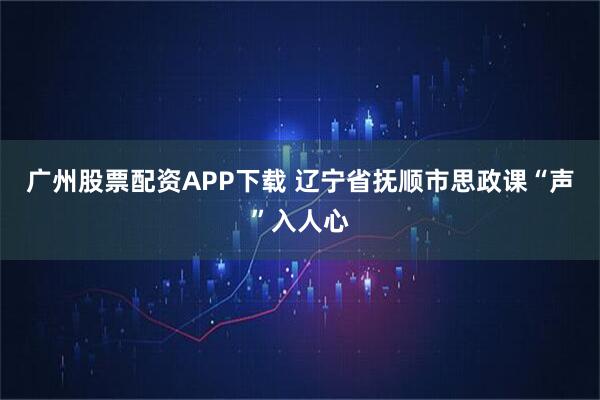 广州股票配资APP下载 辽宁省抚顺市思政课“声”入人心