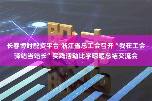 长春博时配资平台 浙江省总工会召开“我在工会驿站当站长”实践活动比学晾晒总结交流会