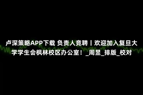 卢深策略APP下载 负责人竞聘丨欢迎加入复旦大学学生会枫林校区办公室！_周昱_排版_校对