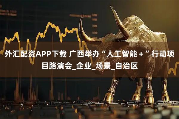外汇配资APP下载 广西举办“人工智能＋”行动项目路演会_企业_场景_自治区