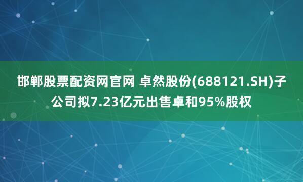 邯郸股票配资网官网 卓然股份(688121.SH)子公司拟7.23亿元出售卓和95%股权