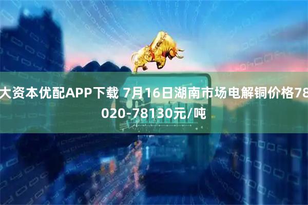 大资本优配APP下载 7月16日湖南市场电解铜价格78020-78130元/吨