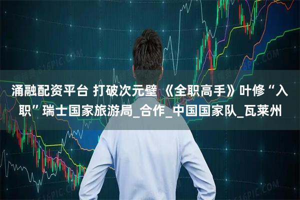 涌融配资平台 打破次元壁 《全职高手》叶修“入职”瑞士国家旅游局_合作_中国国家队_瓦莱州