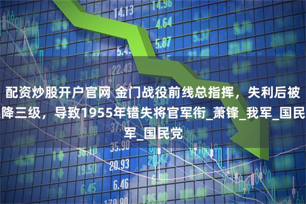 配资炒股开户官网 金门战役前线总指挥，失利后被连降三级，导致1955年错失将官军衔_萧锋_我军_国民党