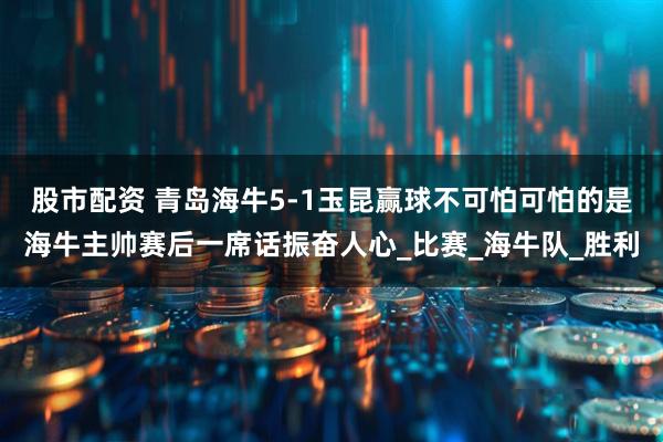 股市配资 青岛海牛5-1玉昆赢球不可怕可怕的是海牛主帅赛后一席话振奋人心_比赛_海牛队_胜利