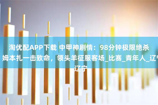 淘优配APP下载 中甲神剧情：98分钟极限绝杀，姆本扎一击致命，领头羊征服客场_比赛_青年人_辽宁