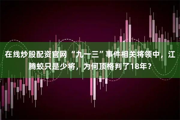 在线炒股配资官网 “九一三”事件相关将领中，江腾蛟只是少将，为何顶格判了18年？