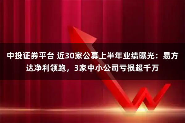 中投证券平台 近30家公募上半年业绩曝光：易方达净利领跑，3家中小公司亏损超千万